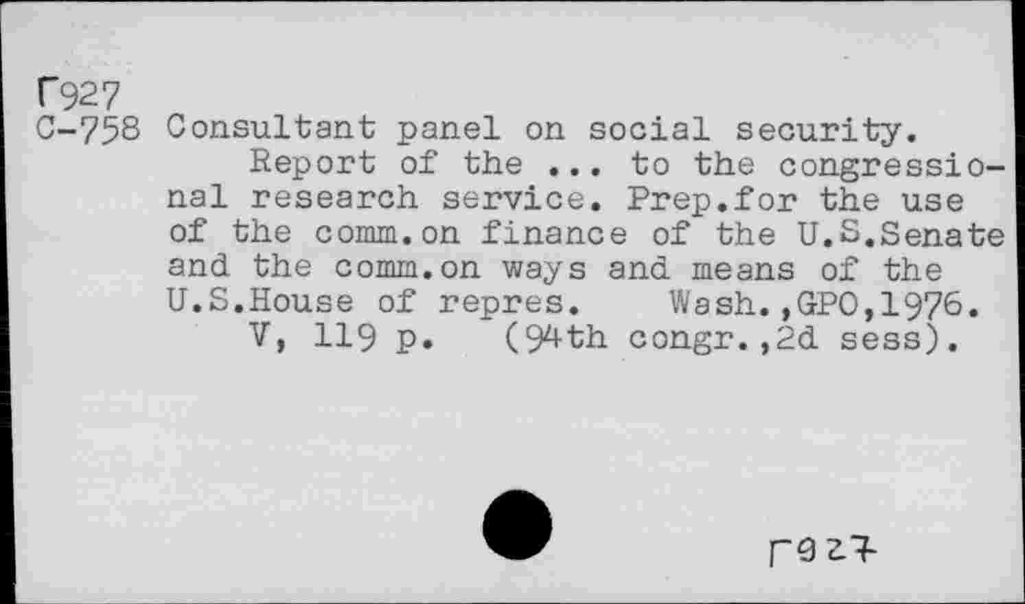 ﻿C927
0-758 Consultant panel on social security.
Report of the ... to the congressional research service. Prep.for the use of the comm.on finance of the U.S.Senate and the comm.on ways and means of the U.S.House of repres.	Wash.,GPO,1976.
V, 119 p. (9^th congr.,2d sess).